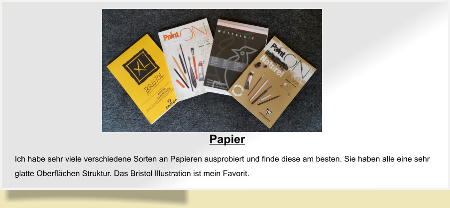 Papier  Ich habe sehr viele verschiedene Sorten an Papieren ausprobiert und finde diese am besten. Sie haben alle eine sehr glatte Oberflächen Struktur. Das Bristol Illustration ist mein Favorit.
